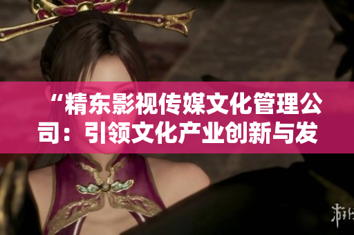 “精東影視傳媒文化管理公司：引領文化產(chǎn)業(yè)創(chuàng)新與發(fā)展的領航者”