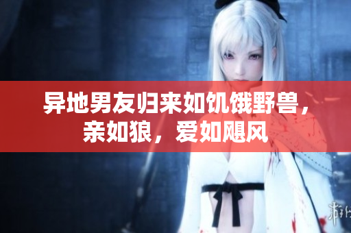 異地男友歸來(lái)如饑餓野獸，親如狼，愛(ài)如颶風(fēng)