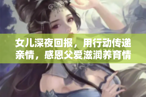 女兒深夜回報(bào)，用行動(dòng)傳遞親情，感恩父愛(ài)滋潤(rùn)養(yǎng)育情深