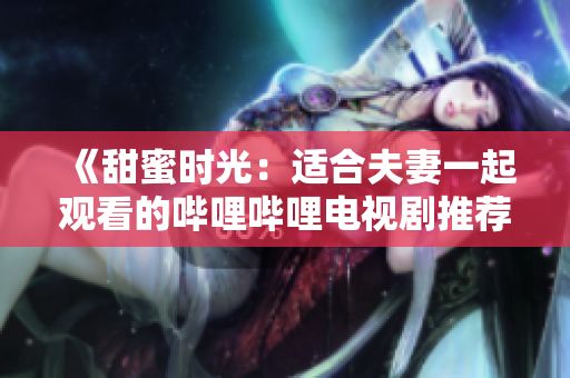 《甜蜜時光：適合夫妻一起觀看的嗶哩嗶哩電視劇推薦》