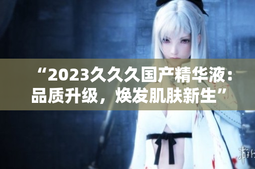 “2023久久久國產精華液：品質升級，煥發(fā)肌膚新生”