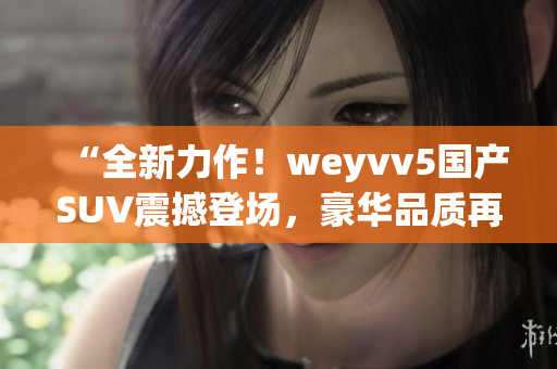 “全新力作！weyvv5國(guó)產(chǎn)SUV震撼登場(chǎng)，豪華品質(zhì)再次領(lǐng)跑！”