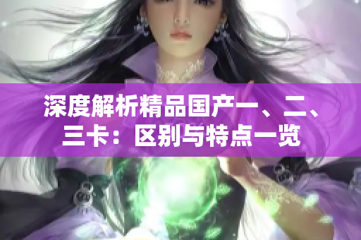 深度解析精品國(guó)產(chǎn)一、二、三卡：區(qū)別與特點(diǎn)一覽
