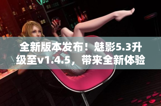 全新版本發(fā)布！魅影5.3升級(jí)至v1.4.5，帶來(lái)全新體驗(yàn)