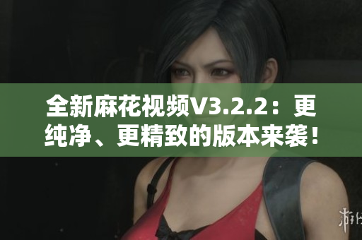 全新麻花視頻V3.2.2：更純凈、更精致的版本來襲！