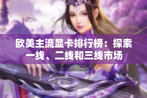 歐美主流顯卡排行榜：探索一線、二線和三線市場