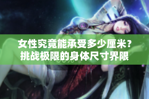 女性究竟能承受多少厘米？挑戰(zhàn)極限的身體尺寸界限