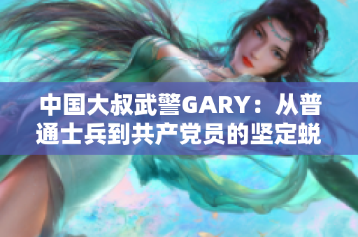 中國大叔武警GARY：從普通士兵到共產(chǎn)黨員的堅定蛻變