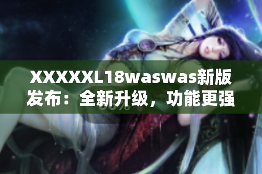 XXXXXL18waswas新版發(fā)布：全新升級，功能更強大，體驗更優(yōu)越！