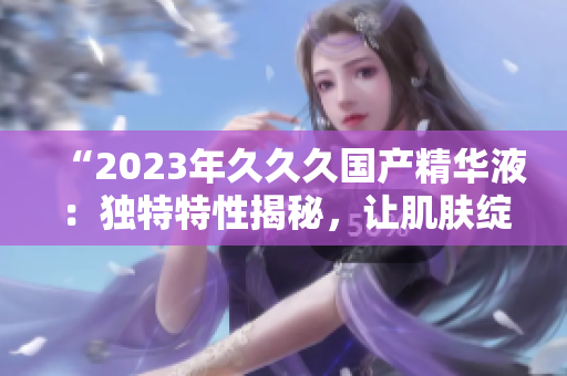 “2023年久久久國產(chǎn)精華液：獨特特性揭秘，讓肌膚綻放新活力！”