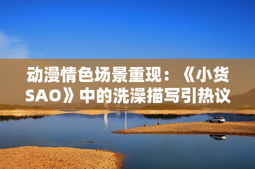 動漫情色場景重現(xiàn)：《小貨SAO》中的洗澡描寫引熱議