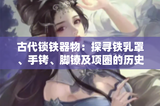 古代鎖鐵器物：探尋鐵乳罩、手銬、腳鐐及項圈的歷史與用途