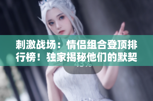 刺激戰(zhàn)場：情侶組合登頂排行榜！獨(dú)家揭秘他們的默契配合與勝利秘訣