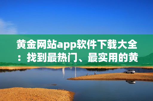 黃金網(wǎng)站app軟件下載大全：找到最熱門、最實(shí)用的黃金應(yīng)用