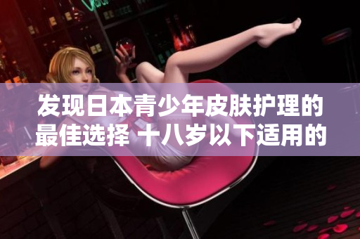發(fā)現(xiàn)日本青少年皮膚護(hù)理的最佳選擇 十八歲以下適用的護(hù)膚品品牌