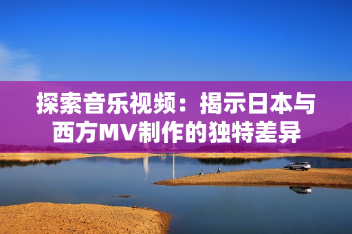 探索音樂視頻：揭示日本與西方MV制作的獨(dú)特差異