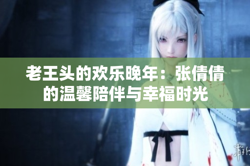 老王頭的歡樂晚年：張倩倩的溫馨陪伴與幸福時光