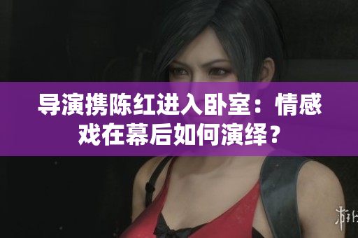 導(dǎo)演攜陳紅進(jìn)入臥室：情感戲在幕后如何演繹？