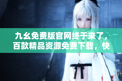 九幺免費(fèi)版官網(wǎng)終于來了，百款精品資源免費(fèi)下載，快來體驗(yàn)吧!