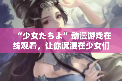 “少女たちよ”動漫游戲在線觀看，讓你沉浸在少女們的世界里