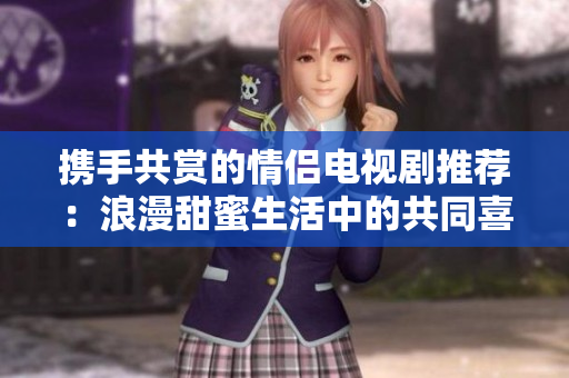 攜手共賞的情侶電視劇推薦：浪漫甜蜜生活中的共同喜愛