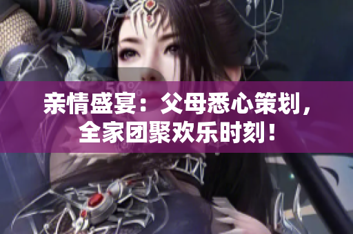 親情盛宴：父母悉心策劃，全家團(tuán)聚歡樂時(shí)刻！