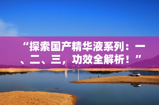 “探索國產(chǎn)精華液系列：一、二、三，功效全解析！”