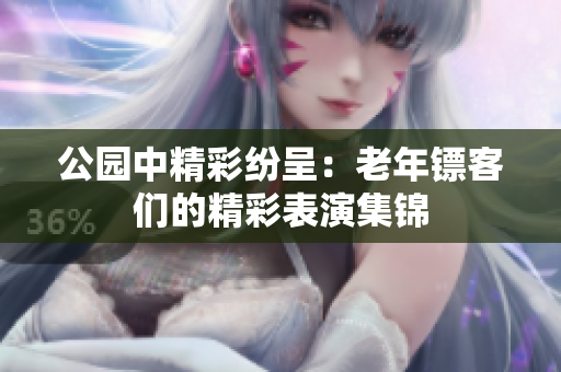 公園中精彩紛呈：老年鏢客們的精彩表演集錦