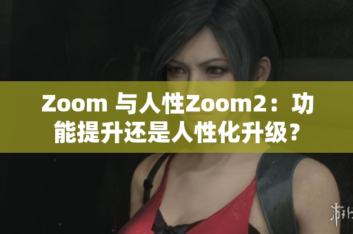 Zoom 與人性Zoom2：功能提升還是人性化升級(jí)？