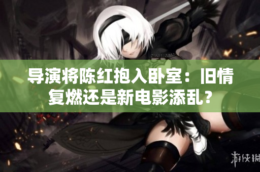 導(dǎo)演將陳紅抱入臥室：舊情復(fù)燃還是新電影添亂？