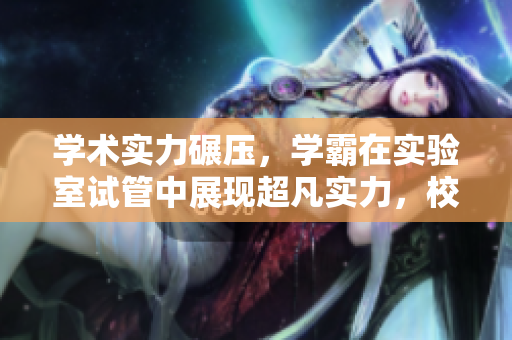學(xué)術(shù)實(shí)力碾壓，學(xué)霸在實(shí)驗(yàn)室試管中展現(xiàn)超凡實(shí)力，校霸失勢(shì)