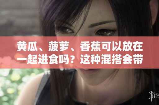黃瓜、菠蘿、香蕉可以放在一起進(jìn)食嗎？這種混搭會(huì)帶來好處嗎？