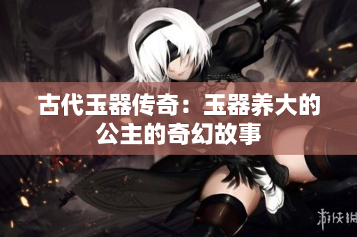 古代玉器傳奇：玉器養(yǎng)大的公主的奇幻故事