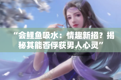 “會鯉魚吸水：情趣新招？揭秘其能否俘獲男人心靈”