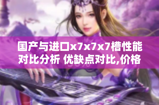 國產(chǎn)與進(jìn)口x7x7x7槽性能對(duì)比分析 優(yōu)缺點(diǎn)對(duì)比,價(jià)格和質(zhì)量綜合評(píng)估