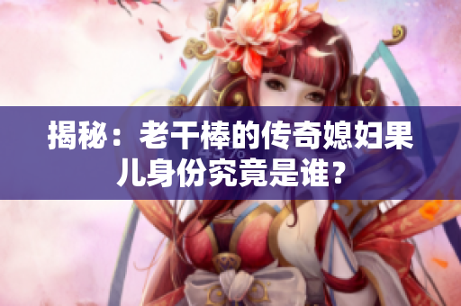 揭秘：老干棒的傳奇媳婦果兒身份究竟是誰？