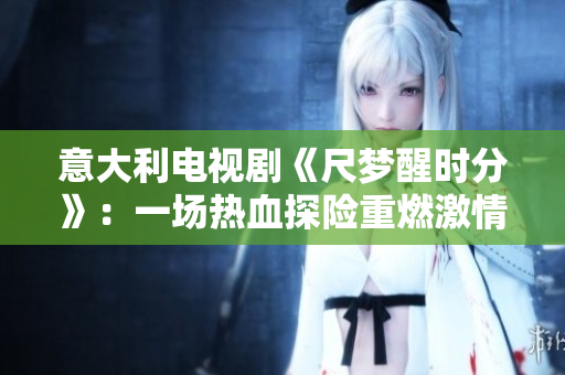 意大利電視劇《尺夢(mèng)醒時(shí)分》：一場(chǎng)熱血探險(xiǎn)重燃激情
