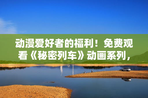 動(dòng)漫愛好者的福利！免費(fèi)觀看《秘密列車》動(dòng)畫系列，精彩不容錯(cuò)過！
