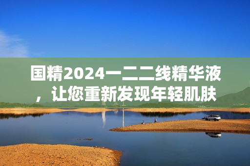 國精2024一二二線精華液，讓您重新發(fā)現(xiàn)年輕肌膚