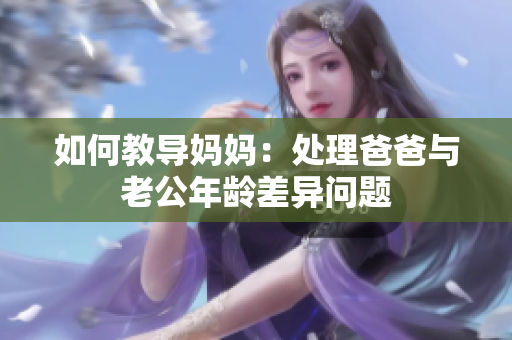如何教導(dǎo)媽媽：處理爸爸與老公年齡差異問題