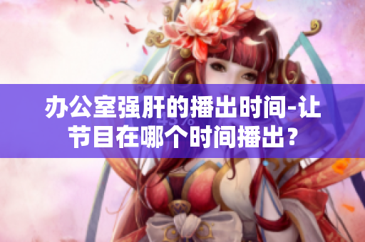 辦公室強(qiáng)肝的播出時(shí)間-讓節(jié)目在哪個(gè)時(shí)間播出？