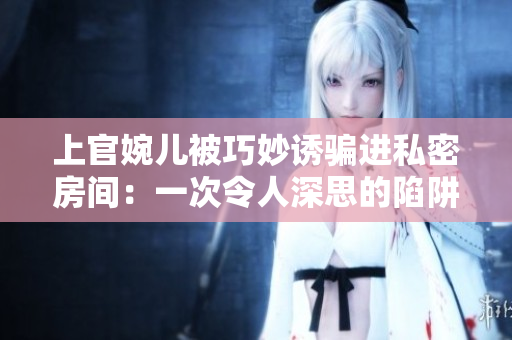 上官婉兒被巧妙誘騙進(jìn)私密房間：一次令人深思的陷阱經(jīng)歷