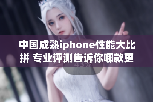 中國成熟iphone性能大比拼 專業(yè)評測告訴你哪款更強