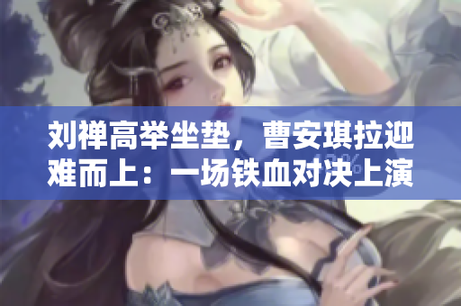 劉禪高舉坐墊，曹安琪拉迎難而上：一場鐵血對決上演