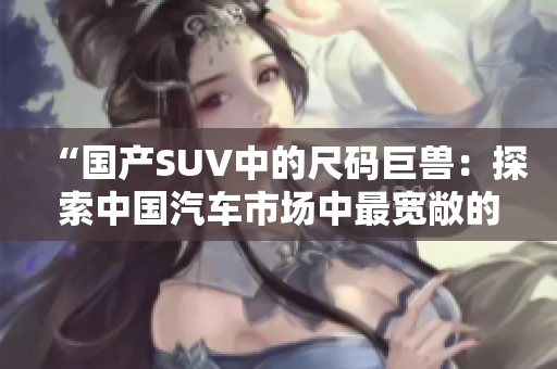 “國產SUV中的尺碼巨獸：探索中國汽車市場中最寬敞的車型！”