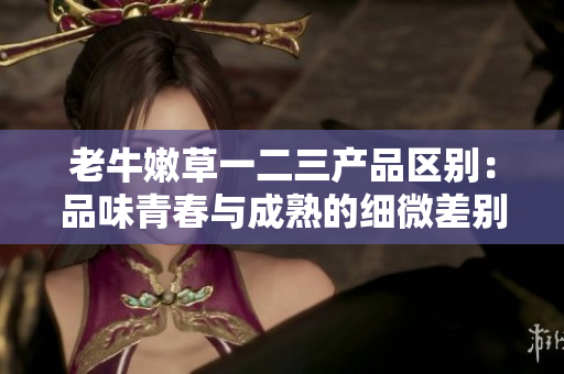 老牛嫩草一二三產品區(qū)別：品味青春與成熟的細微差別