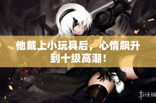 他戴上小玩具后，心情飆升到十級高潮！