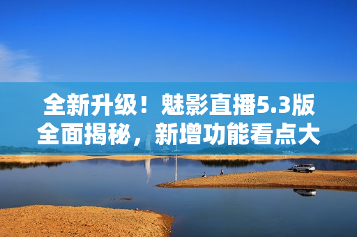全新升級！魅影直播5.3版全面揭秘，新增功能看點大揭秘