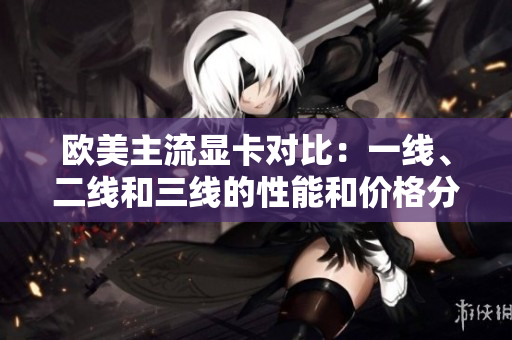 歐美主流顯卡對比：一線、二線和三線的性能和價(jià)格分析