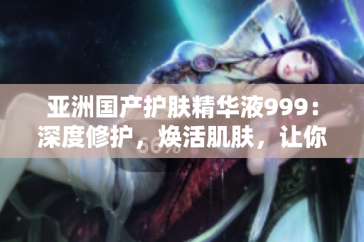 亞洲國產(chǎn)護(hù)膚精華液999：深度修護(hù)，煥活肌膚，讓你煥發(fā)自信光彩